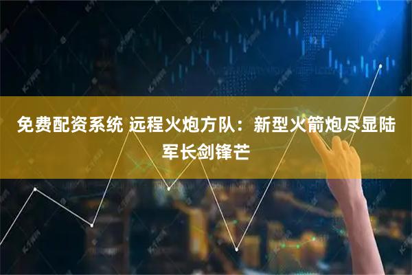 免费配资系统 远程火炮方队：新型火箭炮尽显陆军长剑锋芒