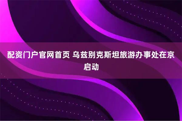 配资门户官网首页 乌兹别克斯坦旅游办事处在京启动