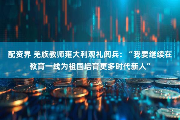 配资界 羌族教师雍大利观礼阅兵：“我要继续在教育一线为祖国培育更多时代新人”