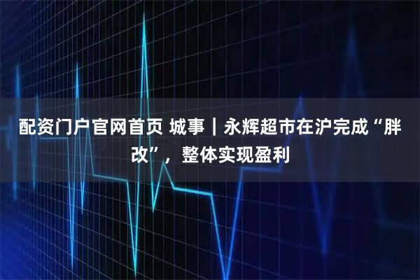 配资门户官网首页 城事｜永辉超市在沪完成“胖改”，整体实现盈利