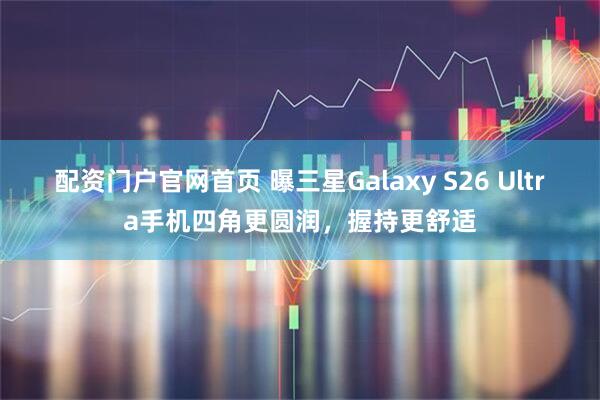 配资门户官网首页 曝三星Galaxy S26 Ultra手机四角更圆润，握持更舒适