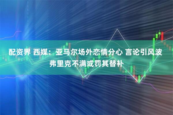 配资界 西媒：亚马尔场外恋情分心 言论引风波 弗里克不满或罚其替补
