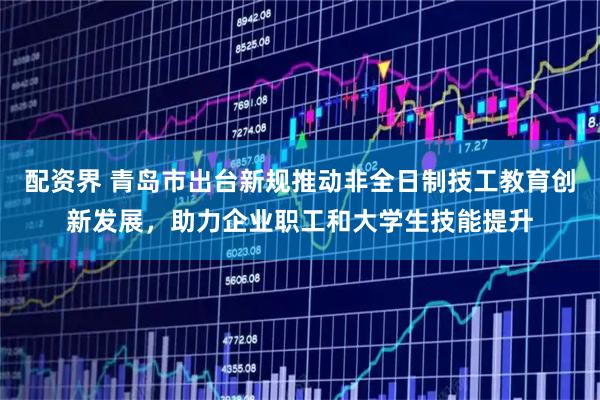 配资界 青岛市出台新规推动非全日制技工教育创新发展，助力企业职工和大学生技能提升