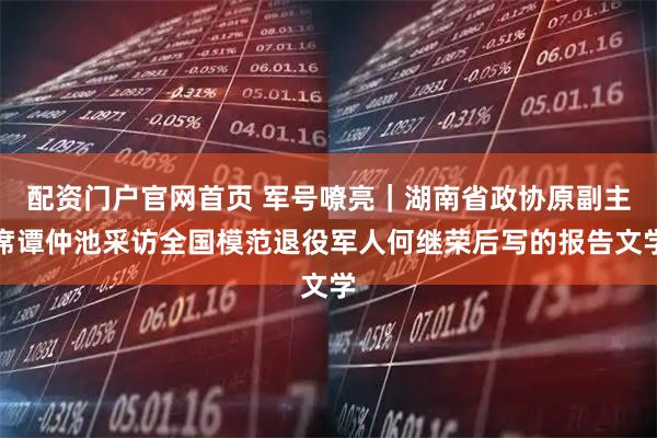 配资门户官网首页 军号嘹亮｜湖南省政协原副主席谭仲池采访全国模范退役军人何继荣后写的报告文学