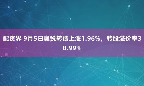 配资界 9月5日奥锐转债上涨1.96%，转股溢价率38.99%