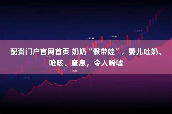 配资门户官网首页 奶奶“假带娃”，婴儿吐奶、呛咳、窒息，令人唏嘘