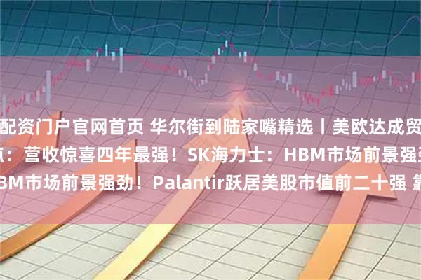 配资门户官网首页 华尔街到陆家嘴精选丨美欧达成贸易协议！美股财报亮点：营收惊喜四年最强！SK海力士：HBM市场前景强劲！Palantir跃居美股市值前二十强 靠谱吗？