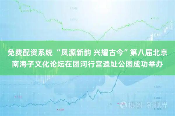 免费配资系统 “凤源新韵 兴耀古今”第八届北京南海子文化论坛在团河行宫遗址公园成功举办