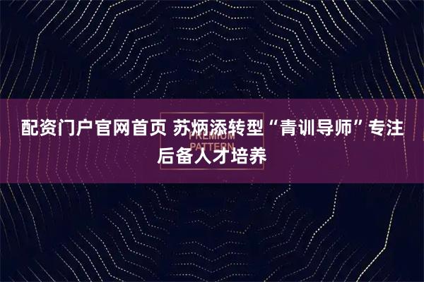 配资门户官网首页 苏炳添转型“青训导师”专注后备人才培养