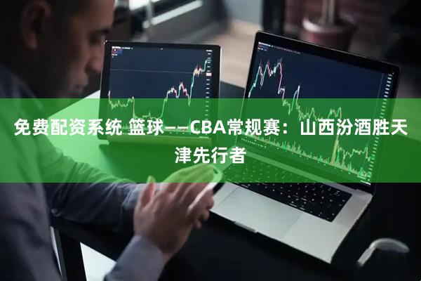 免费配资系统 篮球——CBA常规赛：山西汾酒胜天津先行者