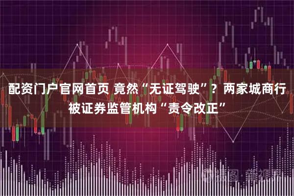 配资门户官网首页 竟然“无证驾驶”？两家城商行被证券监管机构“责令改正”
