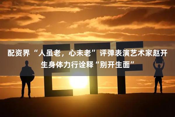 配资界 “人虽老，心未老” 评弹表演艺术家赵开生身体力行诠释“别开生面”