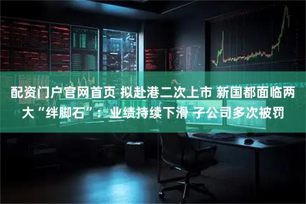 配资门户官网首页 拟赴港二次上市 新国都面临两大“绊脚石”：业绩持续下滑 子公司多次被罚