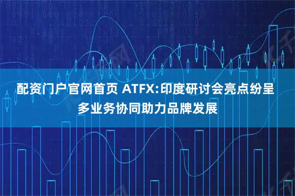 配资门户官网首页 ATFX:印度研讨会亮点纷呈 多业务协同助力品牌发展