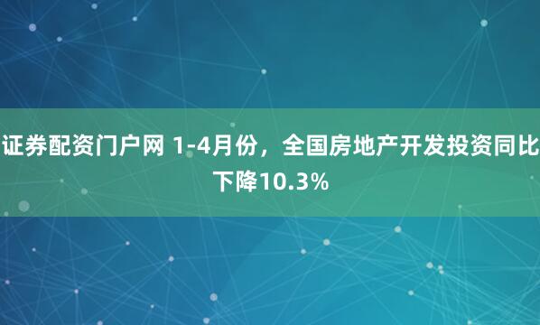 证券配资门户网 1-4月份，全国房地产开发投资同比下降10.3%