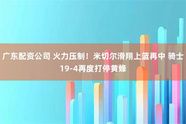 广东配资公司 火力压制！米切尔滑翔上篮再中 骑士19-4再度打停黄蜂