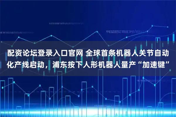 配资论坛登录入口官网 全球首条机器人关节自动化产线启动，浦东按下人形机器人量产“加速键”