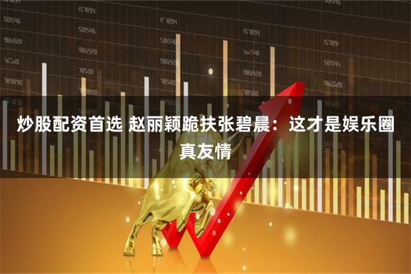 炒股配资首选 赵丽颖跪扶张碧晨：这才是娱乐圈真友情