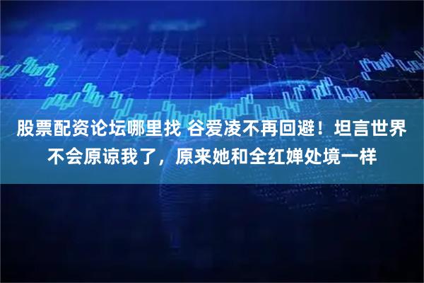 股票配资论坛哪里找 谷爱凌不再回避！坦言世界不会原谅我了，原来她和全红婵处境一样