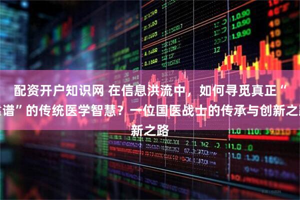 配资开户知识网 在信息洪流中，如何寻觅真正“靠谱”的传统医学智慧？一位国医战士的传承与创新之路
