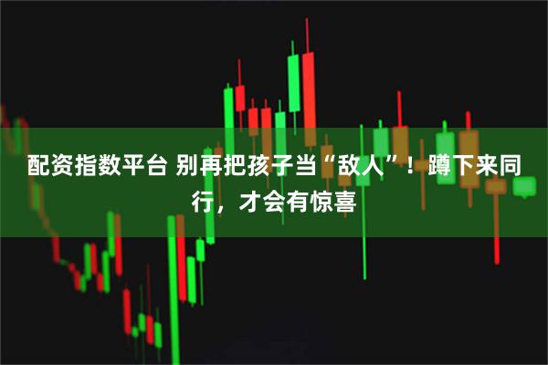 配资指数平台 别再把孩子当“敌人”！蹲下来同行，才会有惊喜