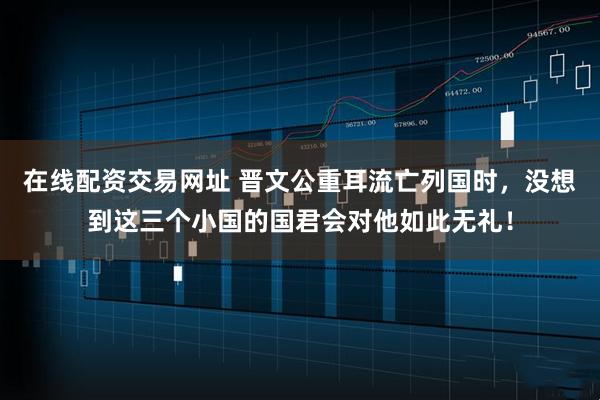 在线配资交易网址 晋文公重耳流亡列国时，没想到这三个小国的国君会对他如此无礼！