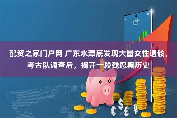 配资之家门户网 广东水潭底发现大量女性遗骸，考古队调查后，揭开一段残忍黑历史