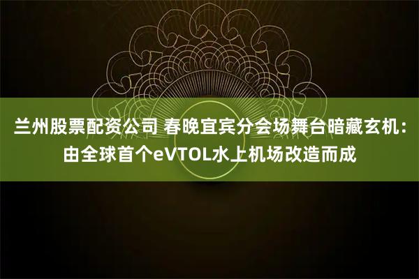 兰州股票配资公司 春晚宜宾分会场舞台暗藏玄机：由全球首个eVTOL水上机场改造而成
