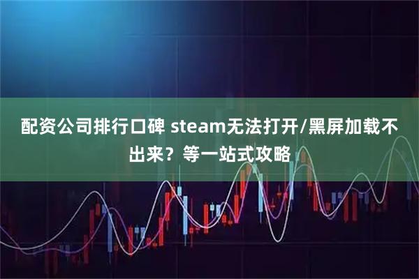 配资公司排行口碑 steam无法打开/黑屏加载不出来？等一站式攻略