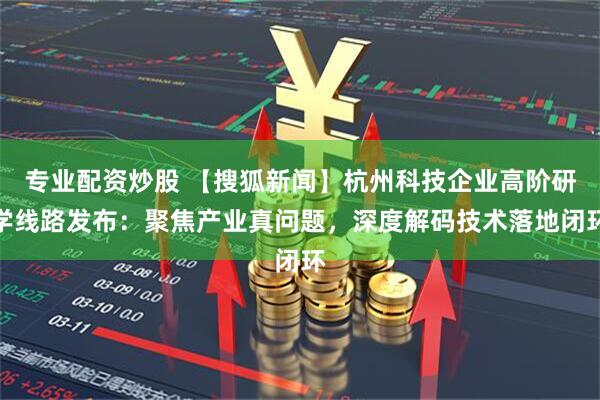 专业配资炒股 【搜狐新闻】杭州科技企业高阶研学线路发布：聚焦产业真问题，深度解码技术落地闭环