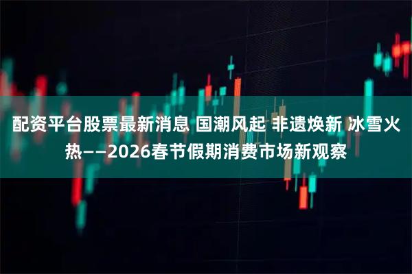 配资平台股票最新消息 国潮风起 非遗焕新 冰雪火热——2026春节假期消费市场新观察