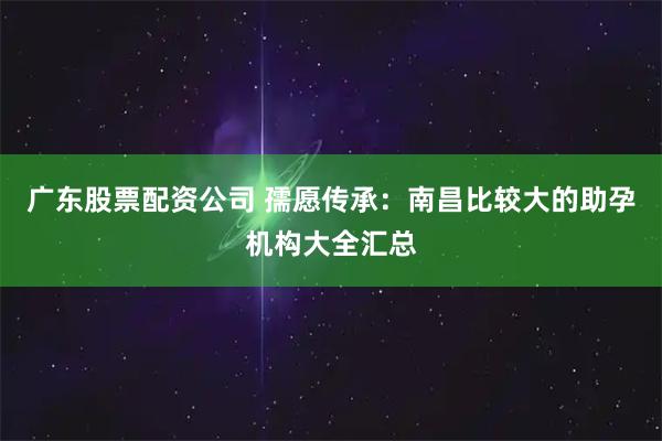 广东股票配资公司 孺愿传承：南昌比较大的助孕机构大全汇总