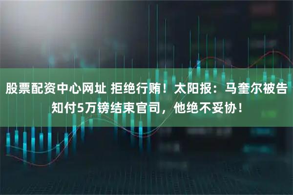 股票配资中心网址 拒绝行贿！太阳报：马奎尔被告知付5万镑结束官司，他绝不妥协！