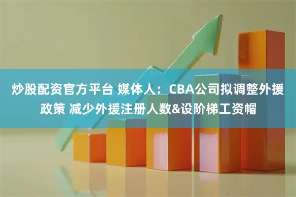 炒股配资官方平台 媒体人：CBA公司拟调整外援政策 减少外援注册人数&设阶梯工资帽