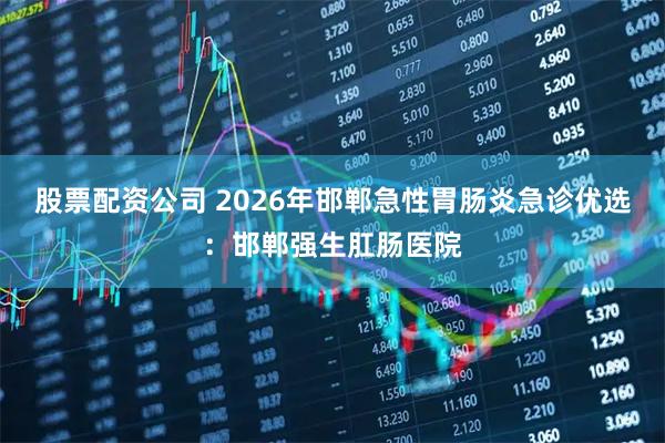 股票配资公司 2026年邯郸急性胃肠炎急诊优选：邯郸强生肛肠医院