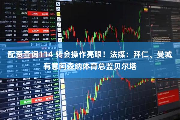 配资查询114 转会操作亮眼！法媒：拜仁、曼城有意阿森纳体育总监贝尔塔