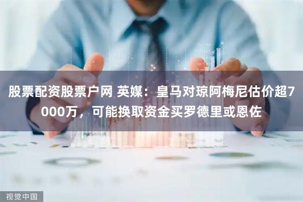 股票配资股票户网 英媒：皇马对琼阿梅尼估价超7000万，可能换取资金买罗德里或恩佐