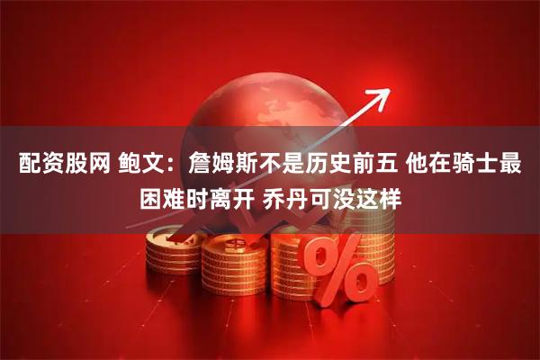 配资股网 鲍文：詹姆斯不是历史前五 他在骑士最困难时离开 乔丹可没这样