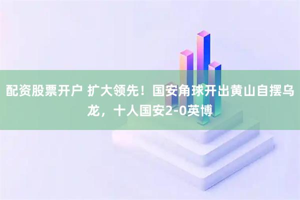 配资股票开户 扩大领先！国安角球开出黄山自摆乌龙，十人国安2-0英博