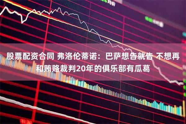 股票配资合同 弗洛伦蒂诺：巴萨想告就告 不想再和贿赂裁判20年的俱乐部有瓜葛