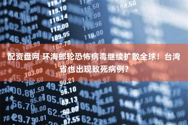 配资盘网 环海邮轮恐怖病毒继续扩散全球！台湾省也出现致死病例？