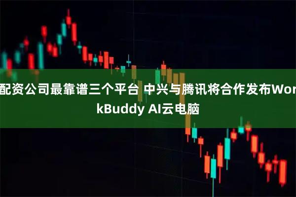 配资公司最靠谱三个平台 中兴与腾讯将合作发布WorkBuddy AI云电脑