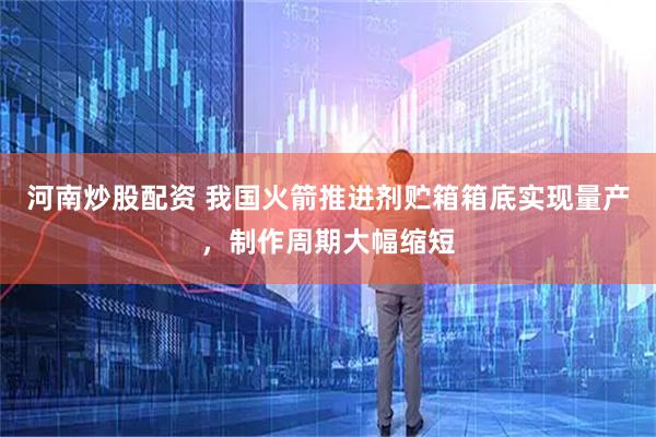 河南炒股配资 我国火箭推进剂贮箱箱底实现量产，制作周期大幅缩短