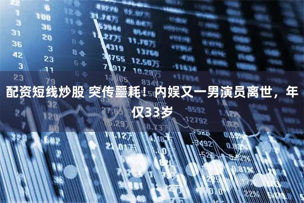 配资短线炒股 突传噩耗！内娱又一男演员离世，年仅33岁
