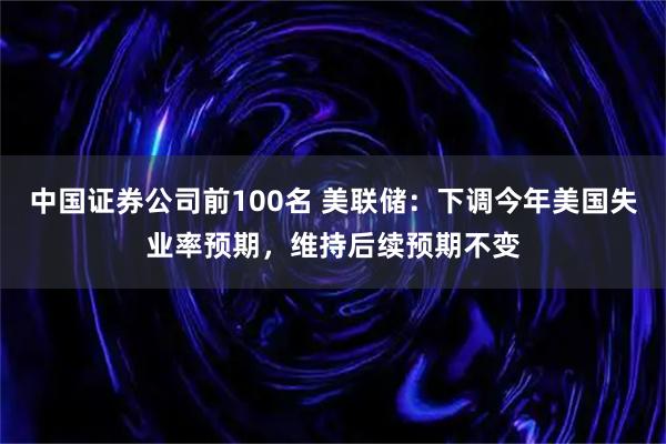 中国证券公司前100名 美联储：下调今年美国失业率预期，维持后续预期不变