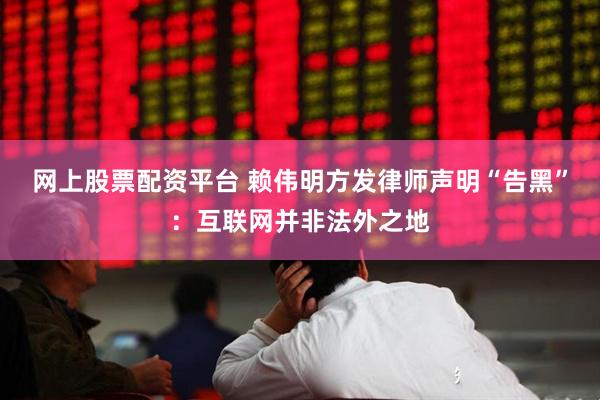 网上股票配资平台 赖伟明方发律师声明“告黑”：互联网并非法外之地