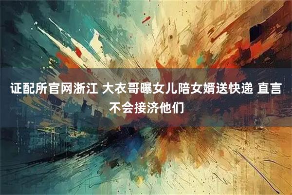 证配所官网浙江 大衣哥曝女儿陪女婿送快递 直言不会接济他们