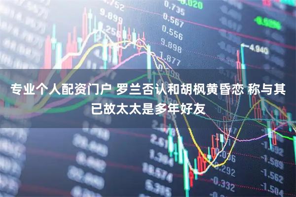 专业个人配资门户 罗兰否认和胡枫黄昏恋 称与其已故太太是多年好友