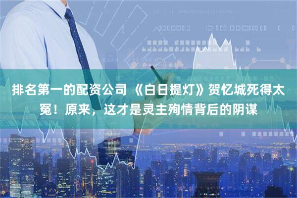 排名第一的配资公司 《白日提灯》贺忆城死得太冤！原来，这才是灵主殉情背后的阴谋