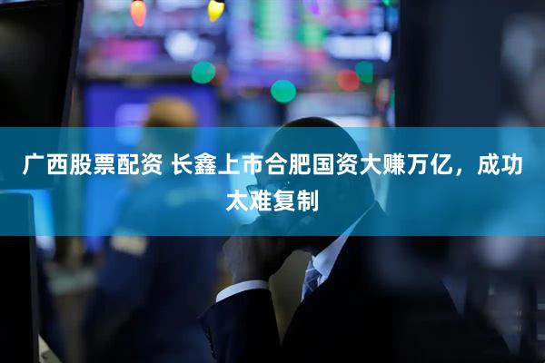 广西股票配资 长鑫上市合肥国资大赚万亿，成功太难复制